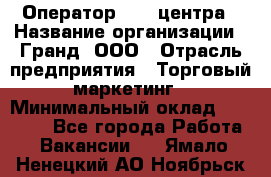 Оператор Call-центра › Название организации ­ Гранд, ООО › Отрасль предприятия ­ Торговый маркетинг › Минимальный оклад ­ 30 000 - Все города Работа » Вакансии   . Ямало-Ненецкий АО,Ноябрьск г.